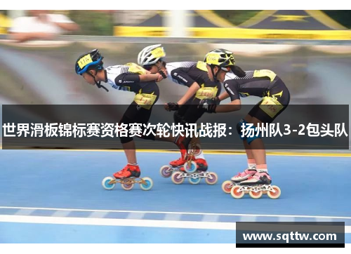 世界滑板锦标赛资格赛次轮快讯战报：扬州队3-2包头队